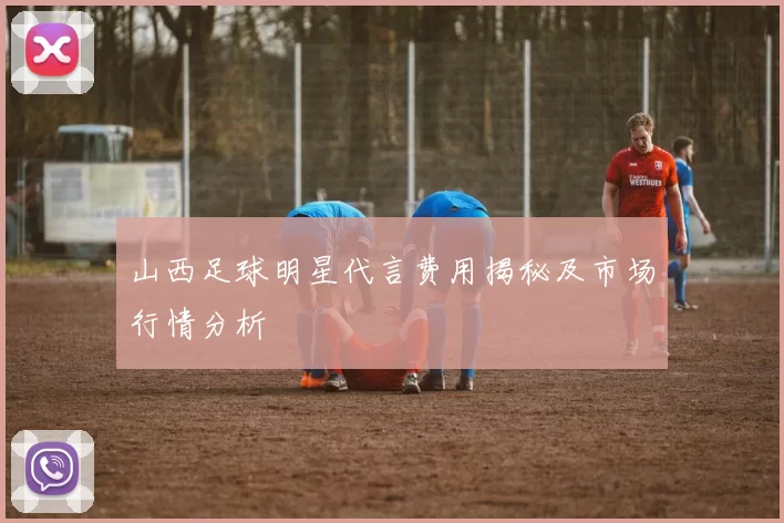 山西足球明星代言费用揭秘及市场行情分析