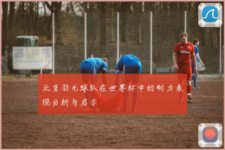 北京羽毛球队在世界杯中的耐力表现分析与启示