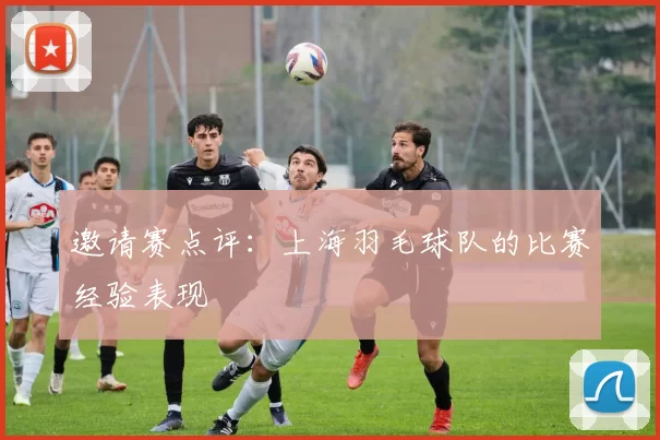 邀请赛点评：上海羽毛球队的比赛经验表现