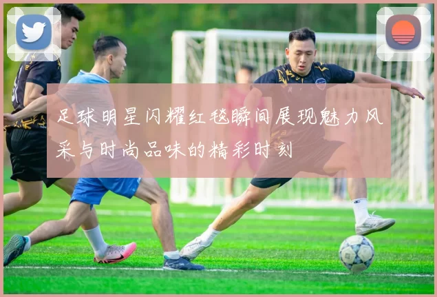 足球明星闪耀红毯瞬间展现魅力风采与时尚品味的精彩时刻