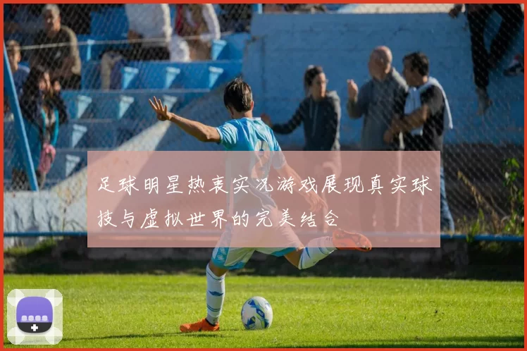 足球明星热衷实况游戏展现真实球技与虚拟世界的完美结合